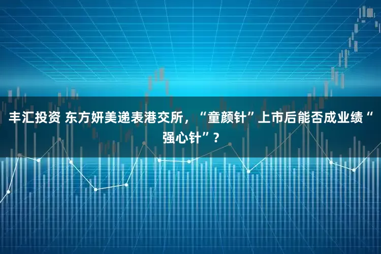 丰汇投资 东方妍美递表港交所，“童颜针”上市后能否成业绩“强心针”？