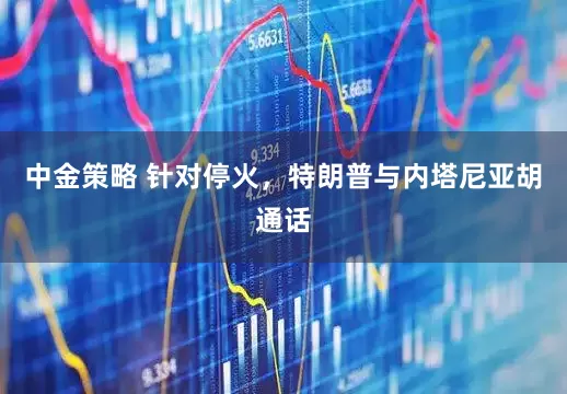 中金策略 针对停火，特朗普与内塔尼亚胡通话
