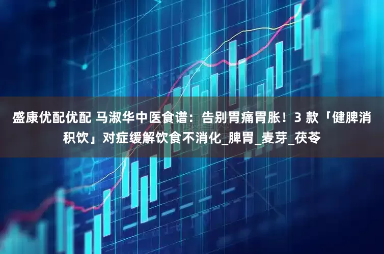 盛康优配优配 马淑华中医食谱:告别胃痛胃胀!3 款「健脾消积饮」对症缓解饮食不消化_脾胃_麦芽_茯苓