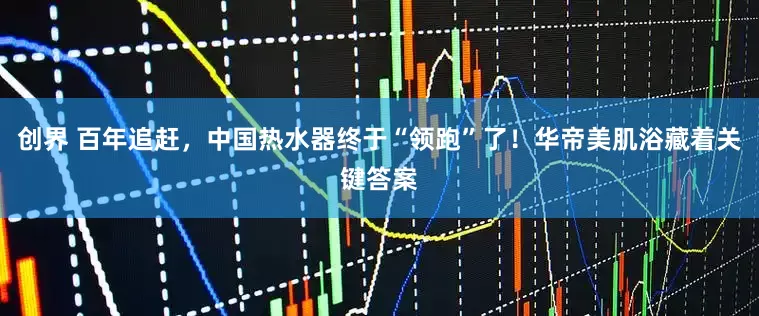 创界 百年追赶,中国热水器终于“领跑”了!华帝美肌浴藏着关键答案