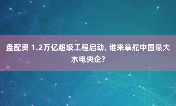盘配资 1.2万亿超级工程启动, 谁来掌舵中国最大水电央企?