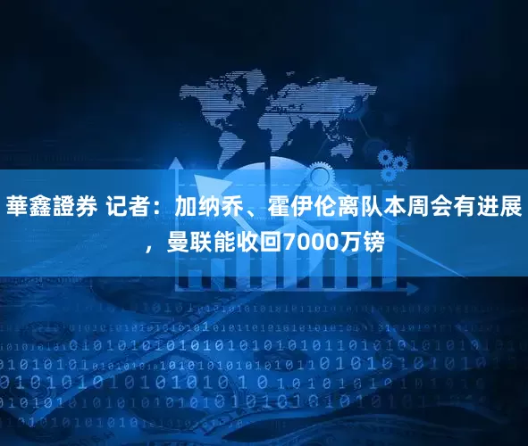 華鑫證券 记者：加纳乔、霍伊伦离队本周会有进展，曼联能收回7000万镑