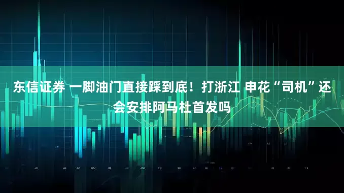 东信证券 一脚油门直接踩到底!打浙江 申花“司机”还会安排阿马杜首发吗