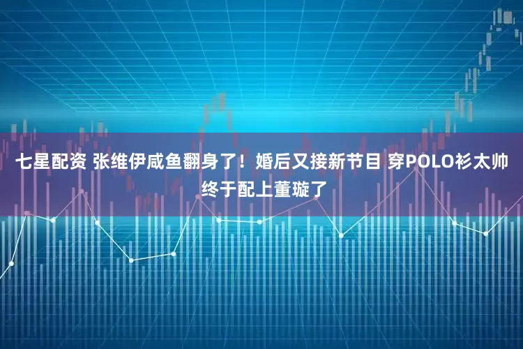 七星配资 张维伊咸鱼翻身了！婚后又接新节目 穿POLO衫太帅 终于配上董璇了