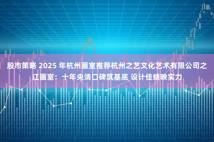 股市策略 2025 年杭州画室推荐杭州之艺文化艺术有限公司之江画室:十年央清口碑筑基底 设计佳绩映实力