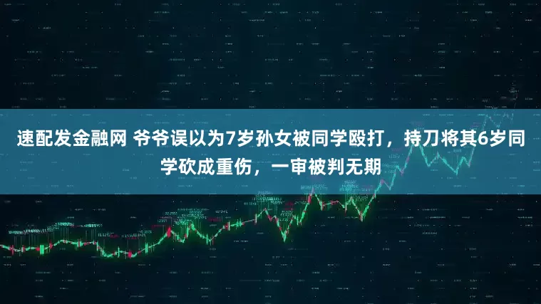 速配发金融网 爷爷误以为7岁孙女被同学殴打，持刀将其6岁同学砍成重伤，一审被判无期