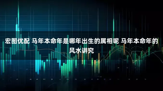 宏图优配 马年本命年是哪年出生的属相呢 马年本命年的风水讲究